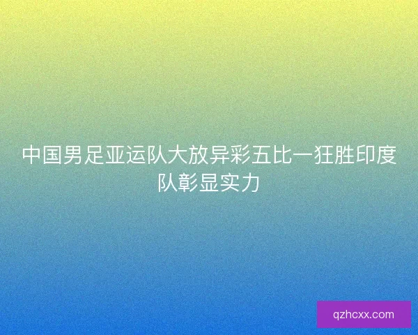 中国男足亚运队大放异彩五比一狂胜印度队彰显实力