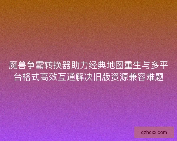魔兽争霸转换器助力经典地图重生与多平台格式高效互通解决旧版资源兼容难题