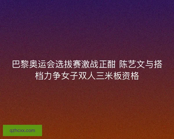 巴黎奥运会选拔赛激战正酣 陈艺文与搭档力争女子双人三米板资格