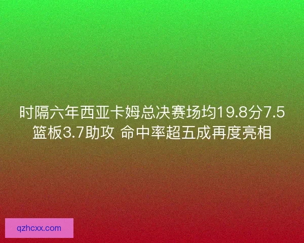时隔六年西亚卡姆总决赛场均19.8分7.5篮板3.7助攻 命中率超五成再度亮相