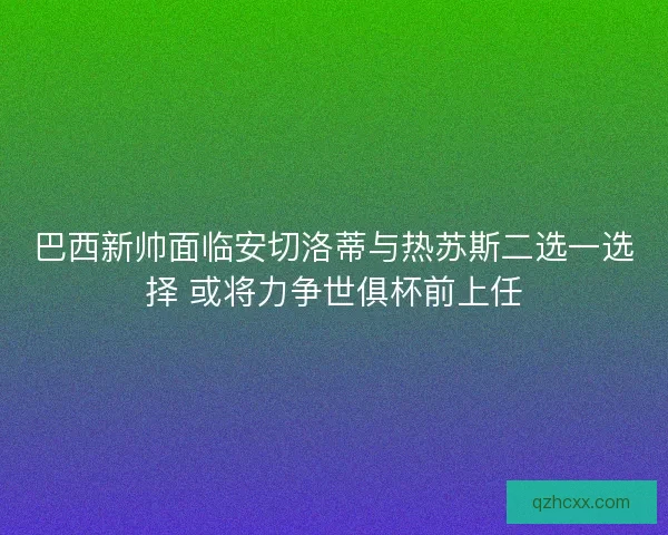 巴西新帅面临安切洛蒂与热苏斯二选一选择 或将力争世俱杯前上任