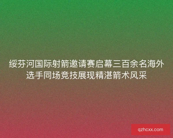 绥芬河国际射箭邀请赛启幕三百余名海外选手同场竞技展现精湛箭术风采