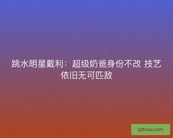跳水明星戴利：超级奶爸身份不改 技艺依旧无可匹敌