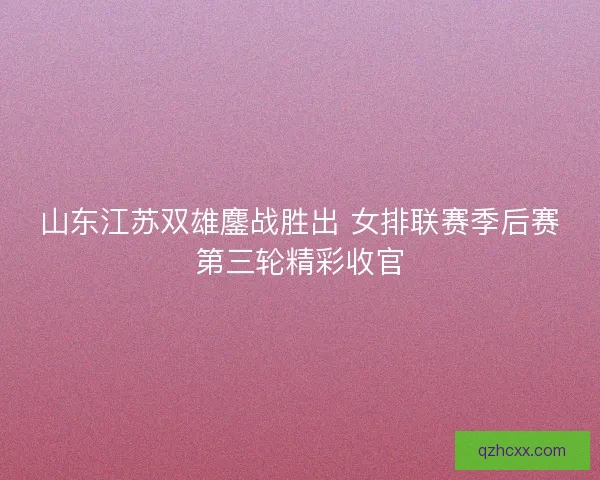 山东江苏双雄鏖战胜出 女排联赛季后赛第三轮精彩收官