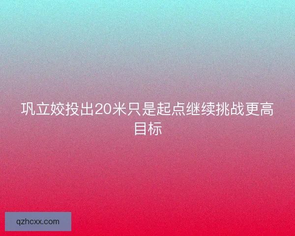 巩立姣投出20米只是起点继续挑战更高目标